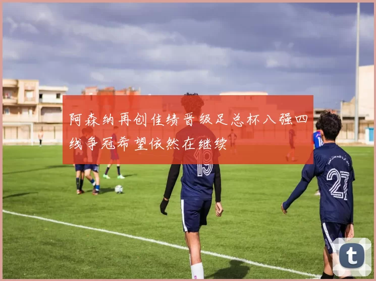 阿森纳再创佳绩晋级足总杯八强四线争冠希望依然在继续