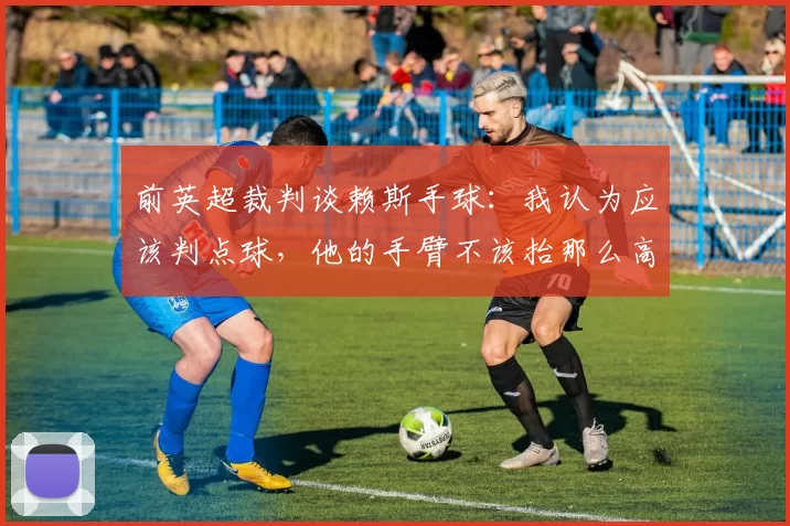 前英超裁判谈赖斯手球：我认为应该判点球，他的手臂不该抬那么高