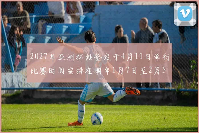 2027年亚洲杯抽签定于4月11日举行比赛时间安排在明年1月7日至2月5日