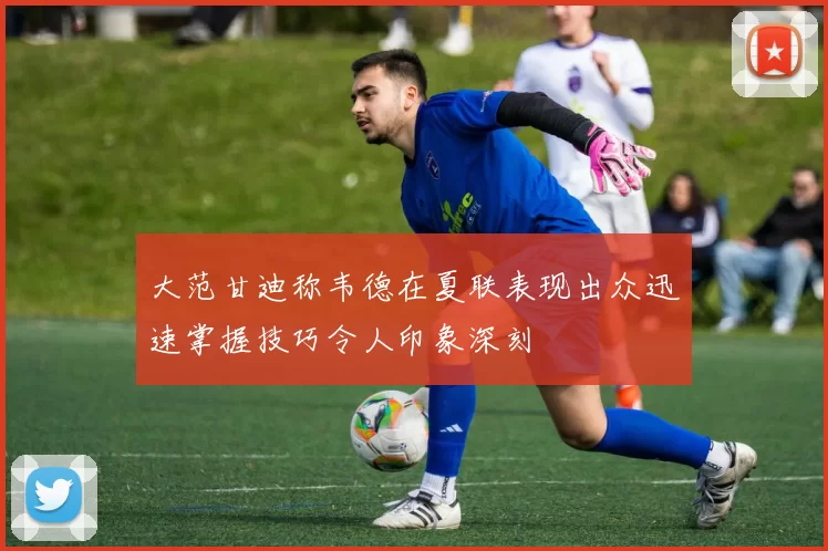 大范甘迪称韦德在夏联表现出众迅速掌握技巧令人印象深刻