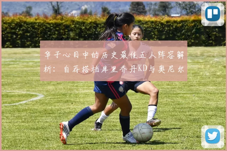 华子心目中的历史最佳五人阵容解析：自荐搭档库里乔丹KD与奥尼尔共襄盛举
