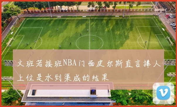 文班若接班NBA门面皮尔斯直言捧人上位是水到渠成的结果