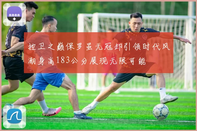 控卫之巅保罗虽无冠却引领时代风潮身高183公分展现无限可能