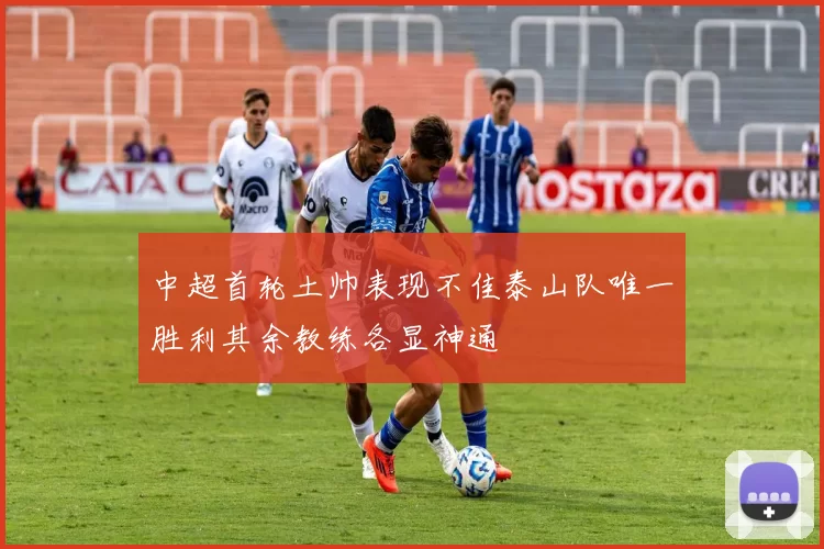 中超首轮土帅表现不佳泰山队唯一胜利其余教练各显神通