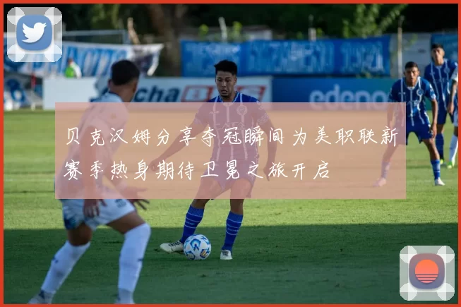 贝克汉姆分享夺冠瞬间为美职联新赛季热身期待卫冕之旅开启