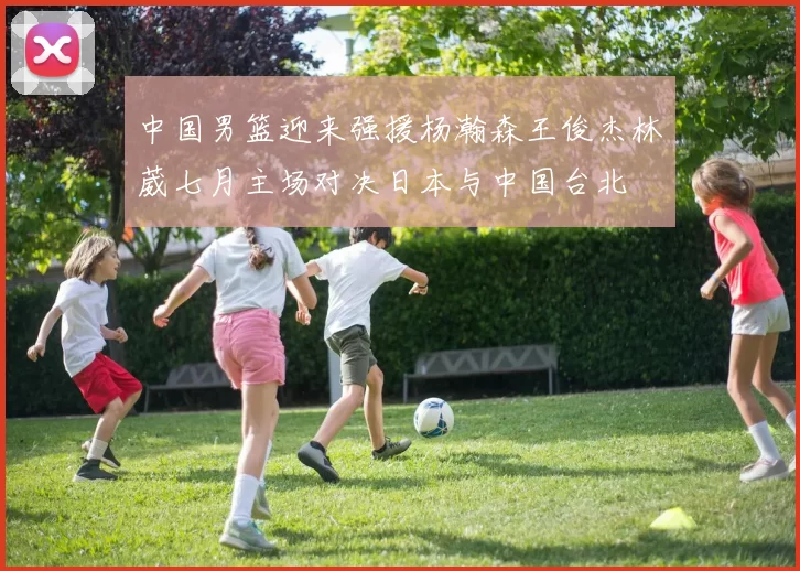 中国男篮迎来强援杨瀚森王俊杰林葳七月主场对决日本与中国台北