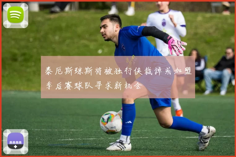 泰厄斯琼斯将被独行侠裁掉或加盟季后赛球队寻求新机会