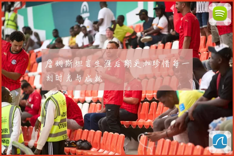 詹姆斯坦言生涯后期更加珍惜每一刻时光与成就