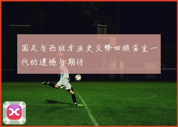 国足与西班牙历史交锋回顾黄金一代的遗憾与期待