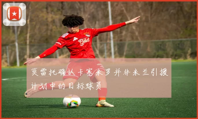 莫雷托确认卡塞米罗并非米兰引援计划中的目标球员