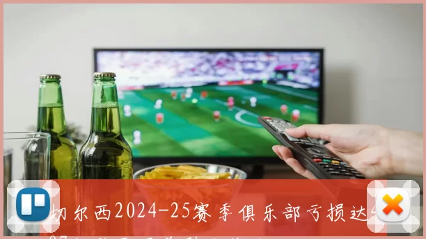 切尔西2024-25赛季俱乐部亏损达407亿欧元居首引发关注