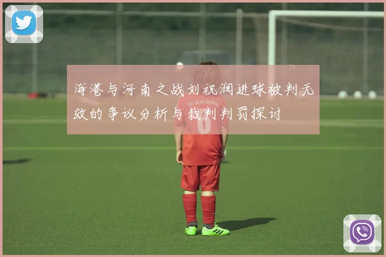 海港与河南之战刘祝润进球被判无效的争议分析与裁判判罚探讨