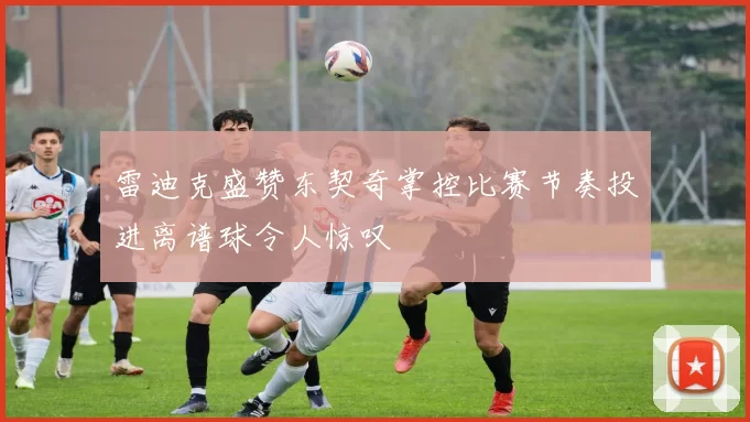 雷迪克盛赞东契奇掌控比赛节奏投进离谱球令人惊叹