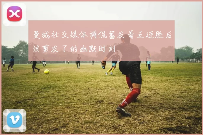 曼城社交媒体调侃蓄发哥五连胜后该剪发了的幽默时刻
