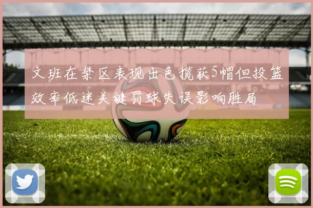 文班在禁区表现出色揽获5帽但投篮效率低迷关键罚球失误影响胜局