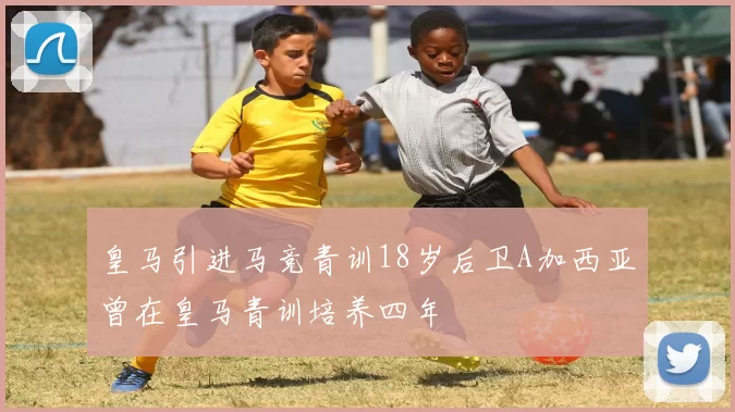 皇马引进马竞青训18岁后卫A加西亚曾在皇马青训培养四年
