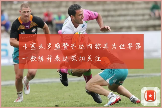卡塞米罗盛赞齐达内称其为世界第一教练并表达深切关注